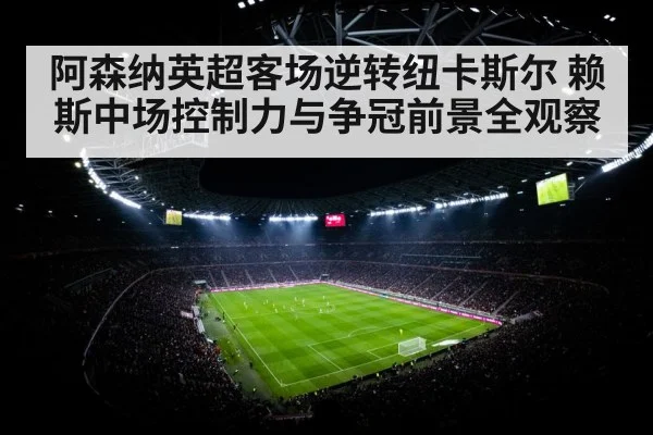 阿森纳英超客场逆转纽卡斯尔 赖斯中场控制力与争冠前景全观察